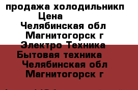 продажа холодильникп › Цена ­ 6 000 - Челябинская обл., Магнитогорск г. Электро-Техника » Бытовая техника   . Челябинская обл.,Магнитогорск г.